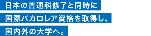 日本の普通科修了と同時に国際バカロレア資格を取得し、国内外の大学へ。
